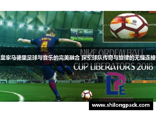 皇家马德里足球与音乐的完美融合 探索球队传奇与旋律的无缝连接