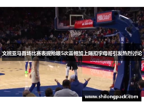 文班亚马首场比赛表现抢眼5次盖帽加上隔扣字母哥引发热烈讨论